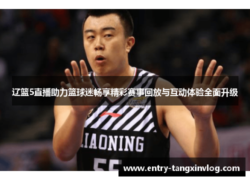 辽篮5直播助力篮球迷畅享精彩赛事回放与互动体验全面升级